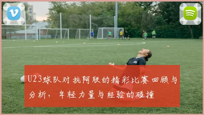 U23球队对抗阿联的精彩比赛回顾与分析，年轻力量与经验的碰撞
