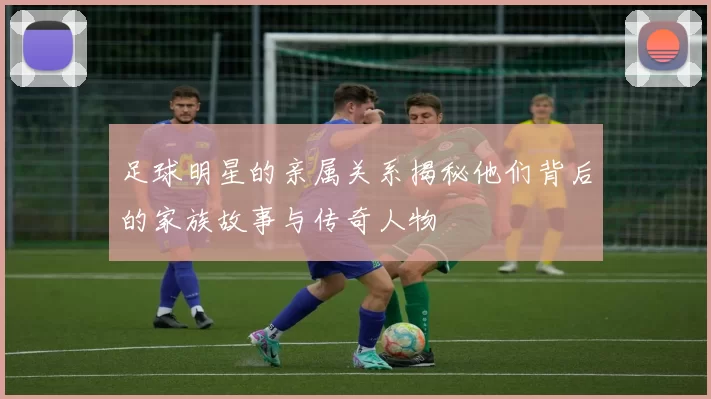 足球明星的亲属关系揭秘他们背后的家族故事与传奇人物
