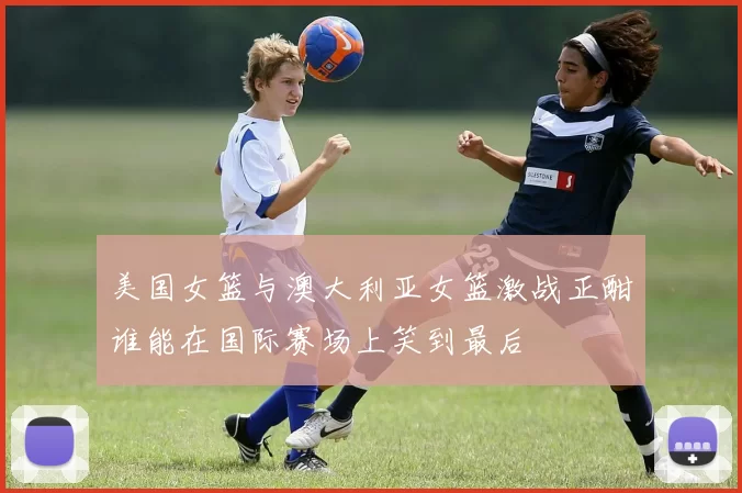 美国女篮与澳大利亚女篮激战正酣谁能在国际赛场上笑到最后