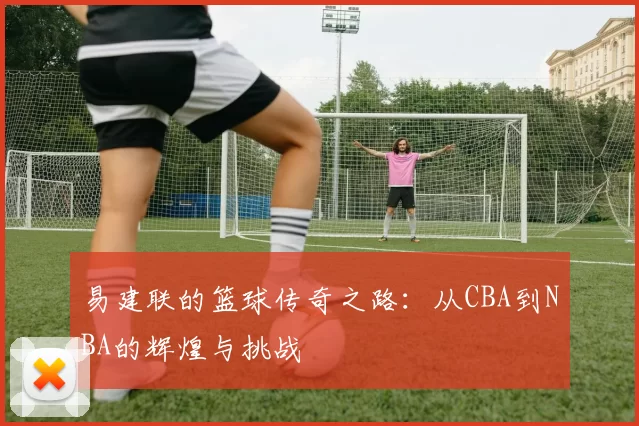 易建联的篮球传奇之路：从CBA到NBA的辉煌与挑战