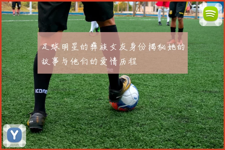 足球明星的彝族女友身份揭秘她的故事与他们的爱情历程